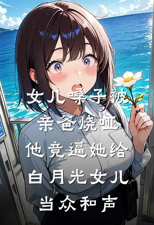女儿嗓子被亲爸烧哑，他竟逼她给白月光女儿当众和声