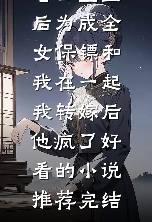 老公重生后为成全女保镖和我在一起，我转嫁后他疯了好看的小说推荐完结
