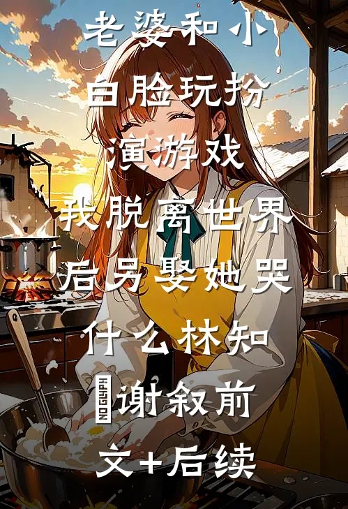 老婆和小白脸玩扮演游戏，我脱离世界后另娶她哭什么林知婳谢叙前文+后续