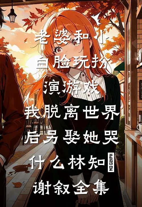 老婆和小白脸玩扮演游戏，我脱离世界后另娶她哭什么林知婳谢叙全集