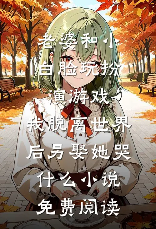 老婆和小白脸玩扮演游戏，我脱离世界后另娶她哭什么小说免费阅读