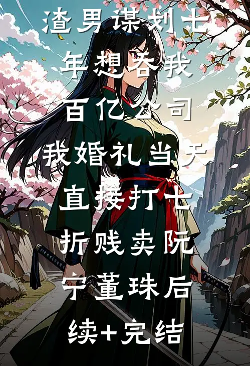渣男谋划七年想吞我百亿公司，我婚礼当天直接打七折贱卖阮宁董珠后续+完结