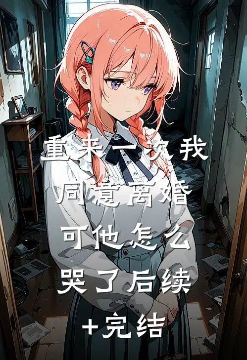 重来一次我同意离婚，可他怎么哭了后续+完结