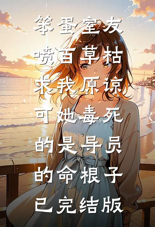 笨蛋室友喷百草枯求我原谅，可她毒死的是导员的命根子已完结版