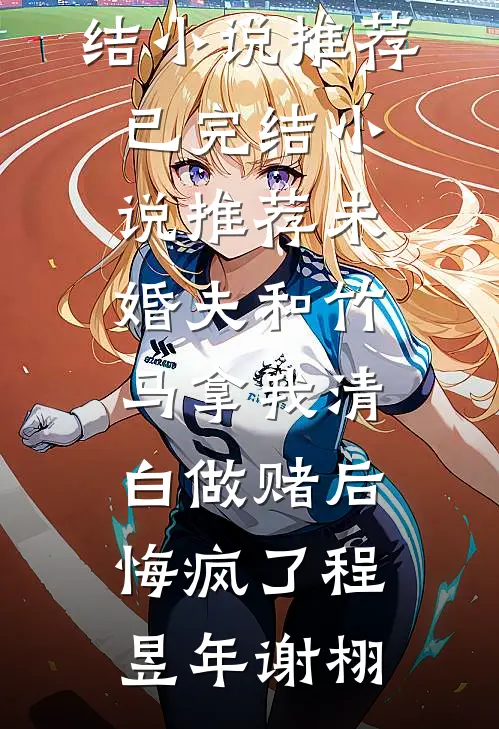 未婚夫和竹马拿我清白做赌后，悔疯了程昱年谢栩已完结小说推荐_已完结小说推荐未婚夫和竹马拿我清白做赌后，悔疯了程昱年谢栩