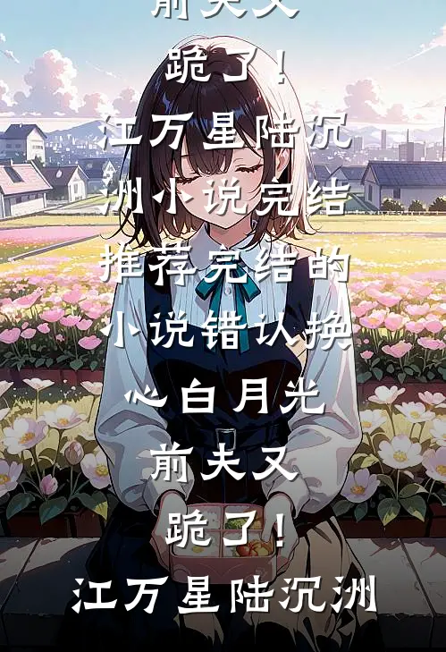 错认换心白月光，前夫又跪了！(江万星陆沉洲)小说完结推荐_完结的小说错认换心白月光，前夫又跪了！(江万星陆沉洲)