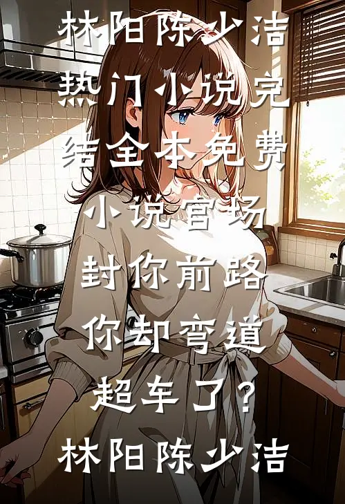 官场：封你前路，你却弯道超车了？(林阳陈少洁)热门小说完结_全本免费小说官场：封你前路，你却弯道超车了？林阳陈少洁