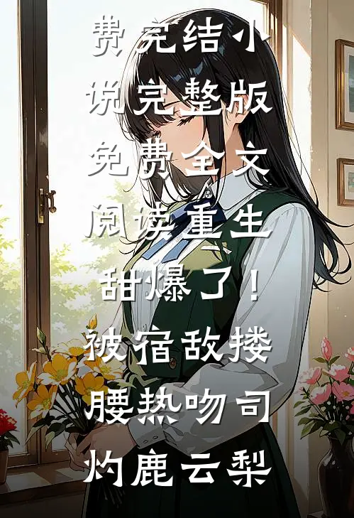 重生甜爆了！被宿敌搂腰热吻(司灼鹿云梨)全本免费完结小说_完整版免费全文阅读重生甜爆了！被宿敌搂腰热吻(司灼鹿云梨)