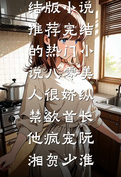 八零美人很娇纵，禁欲首长他疯宠阮湘贺少淮完结版小说推荐_完结的热门小说八零美人很娇纵，禁欲首长他疯宠(阮湘贺少淮)