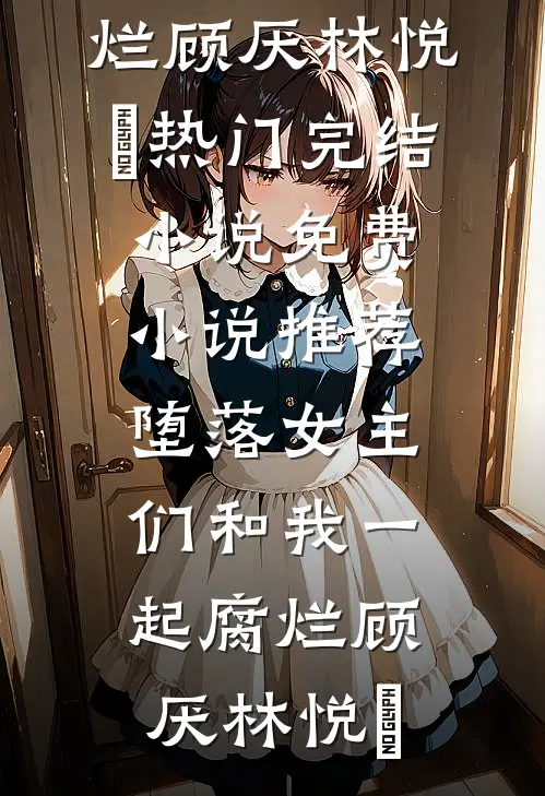 堕落女主们和我一起腐烂顾厌林悦㬢热门完结小说_免费小说推荐堕落女主们和我一起腐烂(顾厌林悦㬢)