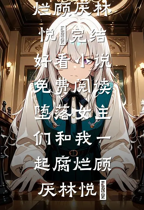 堕落女主们和我一起腐烂(顾厌林悦㬢)完结好看小说_免费阅读堕落女主们和我一起腐烂(顾厌林悦㬢)