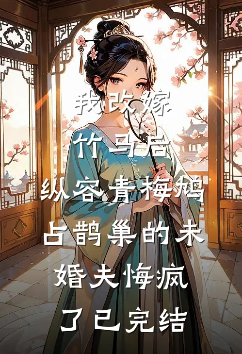 我改嫁竹马后，纵容青梅鸠占鹊巢的未婚夫悔疯了已完结