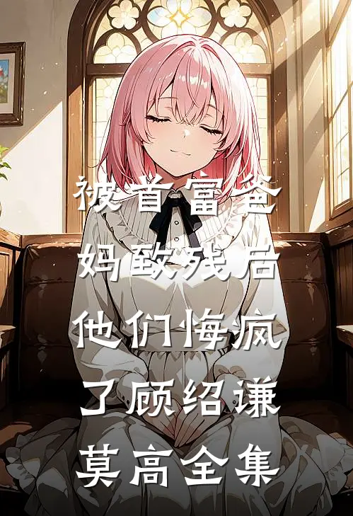 被首富爸妈致残后，他们悔疯了顾绍谦莫高全集