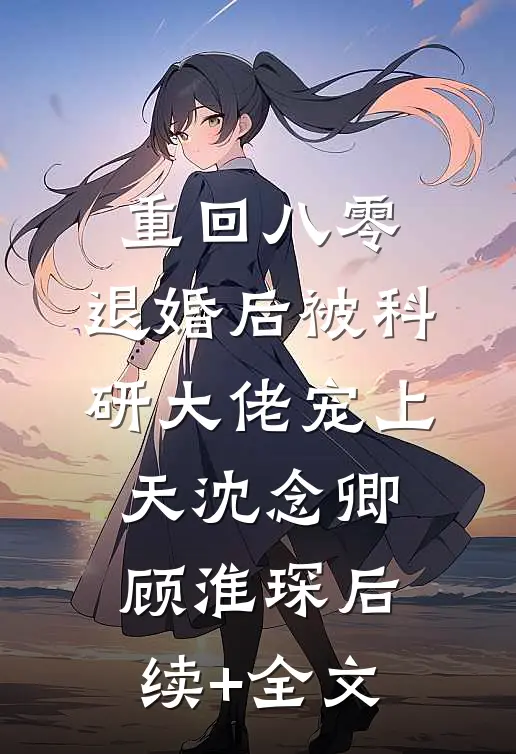 重回八零：退婚后被科研大佬宠上天沈念卿顾淮琛后续+全文