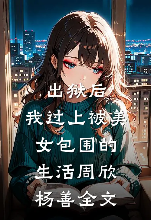 出狱后，我过上被美女包围的生活周欣杨善全文