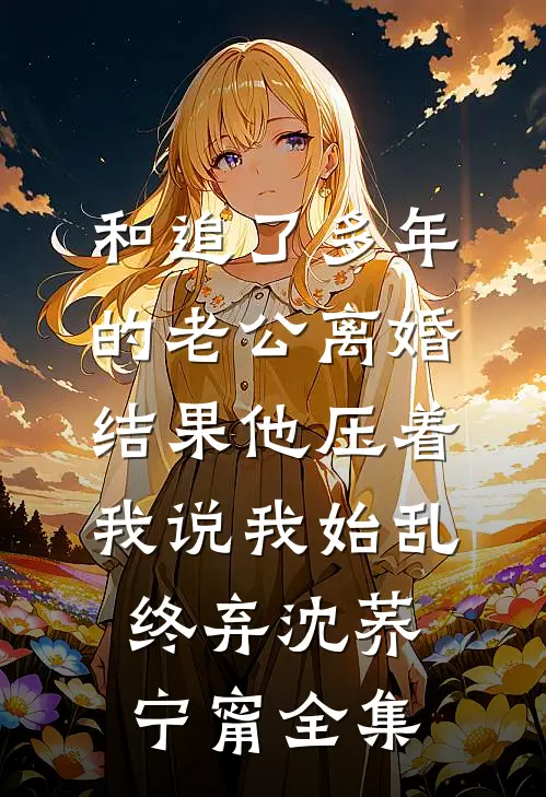 和追了多年的老公离婚，结果他压着我说我始乱终弃沈荞宁甯 全集