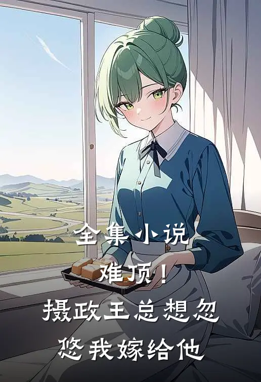 全集小说难顶！摄政王总想忽悠我嫁给他