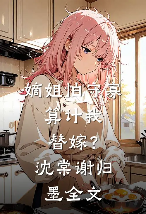 嫡姐怕守寡，算计我替嫁？沈棠谢归墨全文