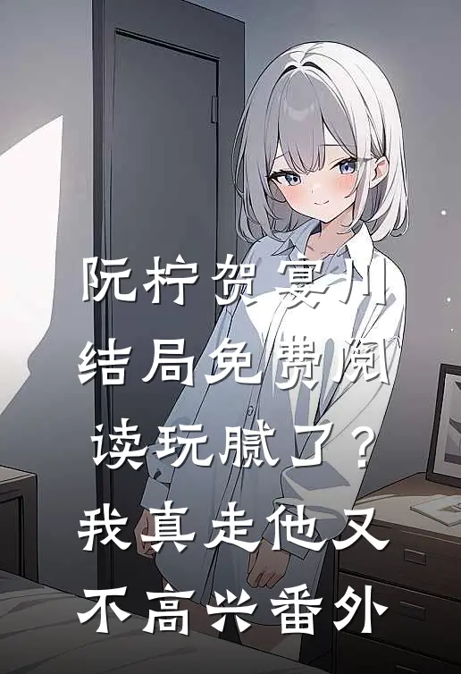 阮柠贺宴川结局免费阅读玩腻了？我真走他又不高兴番外