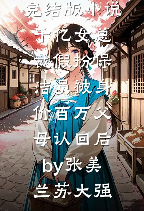 完结版小说千亿女总裁假扮保洁员被身价百万父母认回后by张美兰苏大强