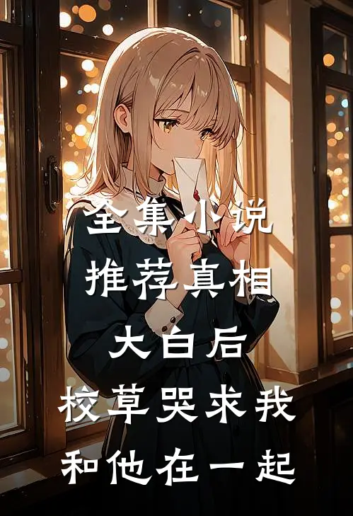 全集小说推荐真相大白后，校草哭求我和他在一起
