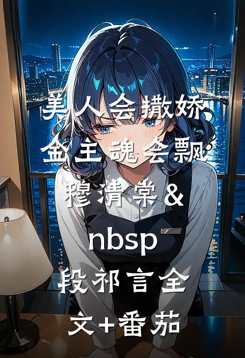 美人会撒娇，金主魂会飘穆清棠&nbsp;段祁言全文+番茄