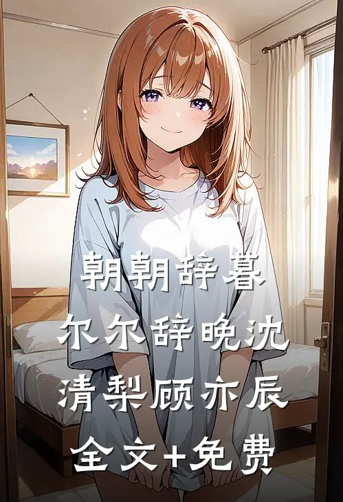 朝朝辞暮，尔尔辞晚沈清梨顾亦辰全文+免费