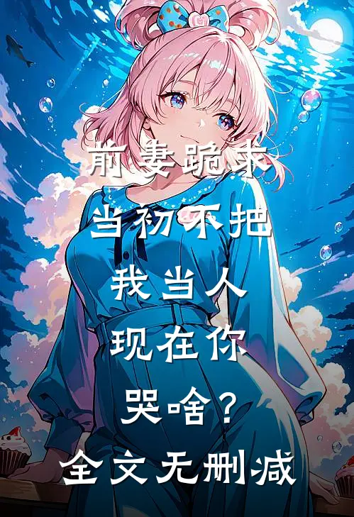 前妻跪求，当初不把我当人，现在你哭啥？全文无删减