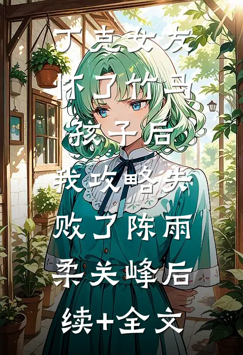 丁克女友怀了竹马孩子后，我攻略失败了陈雨柔关峰后续+全文