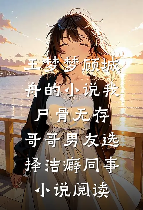 王梦梦顾城舟的小说我尸骨无存，哥哥男友选择洁癖同事小说阅读