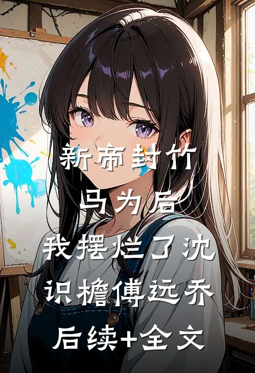新帝封竹马为后，我摆烂了沈识檐傅远乔后续+全文