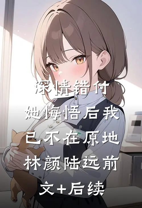 深情错付，她悔悟后我已不在原地林颜陆远前文+后续