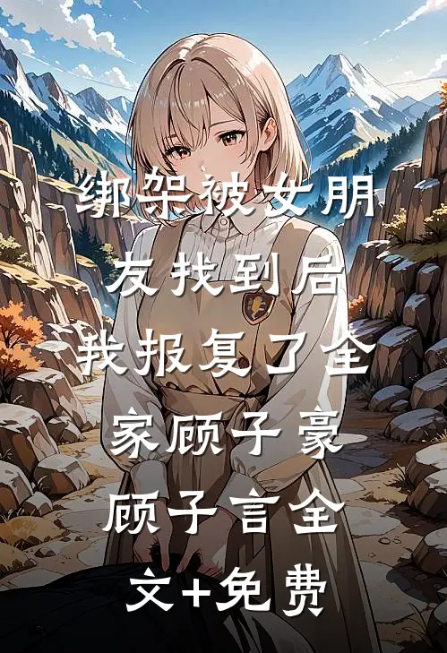 绑架被女朋友找到后，我报复了全家顾子豪顾子言全文+免费