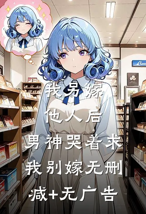 我另嫁他人后，男神哭着求我别嫁无删减+无广告