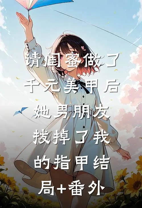 请闺蜜做了千元美甲后她男朋友拔掉了我的指甲结局+番外