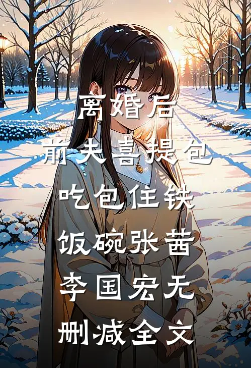 离婚后，前夫喜提包吃包住铁饭碗张茜李国宏无删减全文