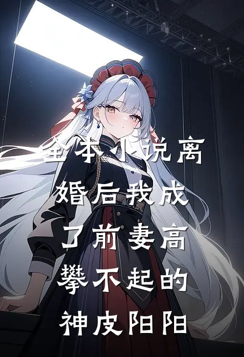 全本小说离婚后我成了前妻高攀不起的神皮阳阳