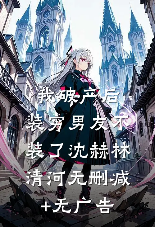 我破产后，装穷男友不装了沈赫林清河无删减+无广告