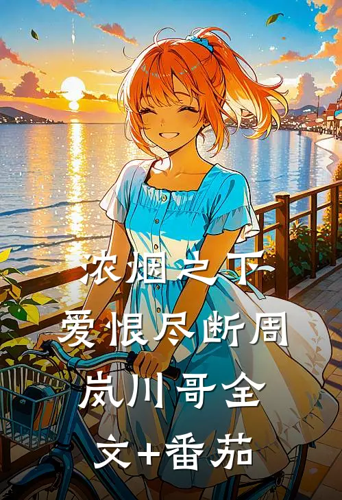 浓烟之下，爱恨尽断周岚川哥全文+番茄