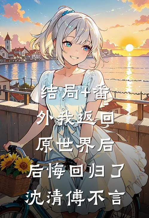 结局+番外我返回原世界后，后悔回归了沈清傅不言