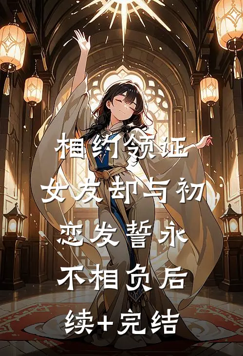 相约领证，女友却与初恋发誓永不相负后续+完结