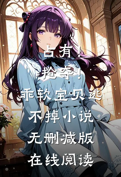 占有！抢夺！乖软宝贝逃不掉小说无删减版在线阅读
