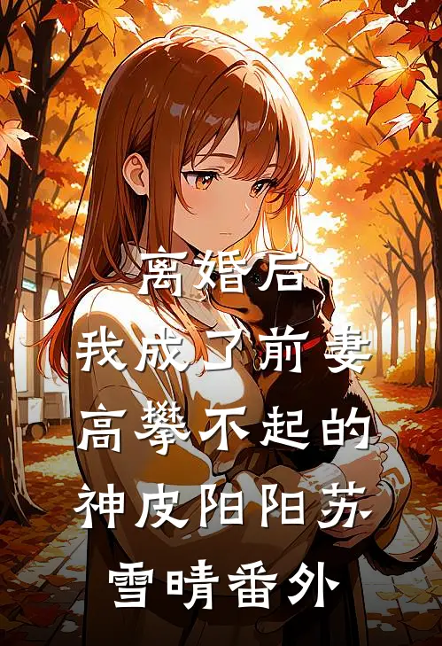 离婚后，我成了前妻高攀不起的神皮阳阳苏雪晴番外