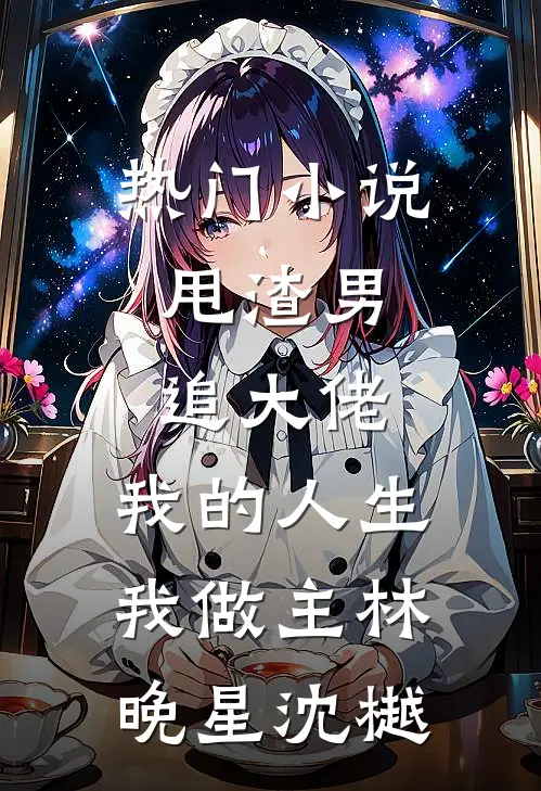 热门小说甩渣男，追大佬，我的人生我做主林晚星沈樾