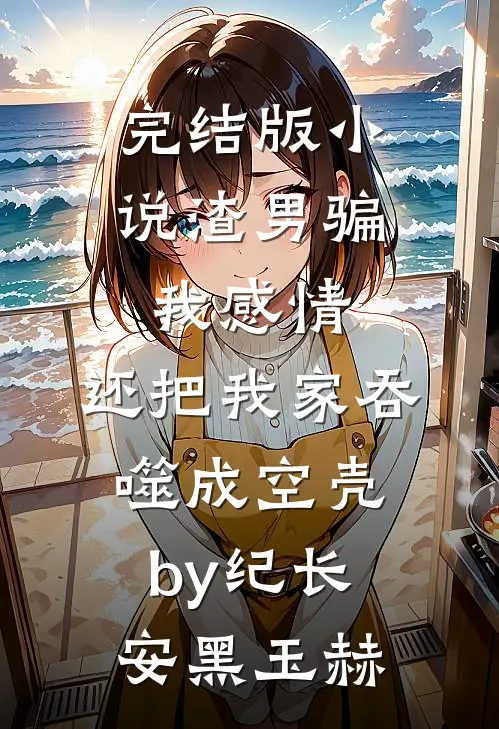 完结版小说渣男骗我感情，还把我家吞噬成空壳by纪长安黑玉赫