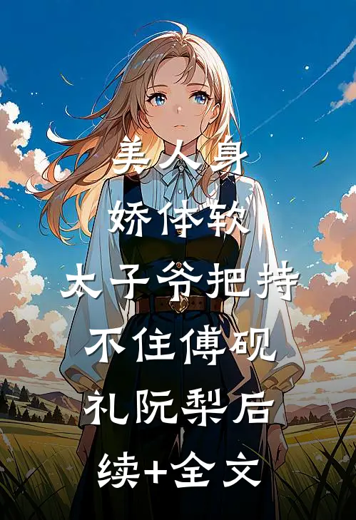 美人身娇体软，太子爷把持不住傅砚礼阮梨后续+全文