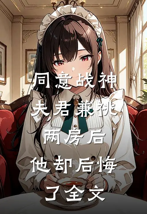 同意战神夫君兼祧两房后，他却后悔了全文