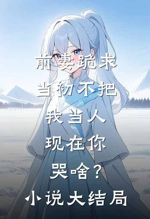 前妻跪求，当初不把我当人，现在你哭啥？小说大结局