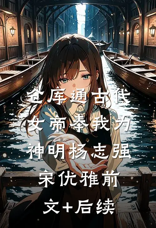 仓库通古代：女帝奉我为神明杨志强宋优雅前文+后续