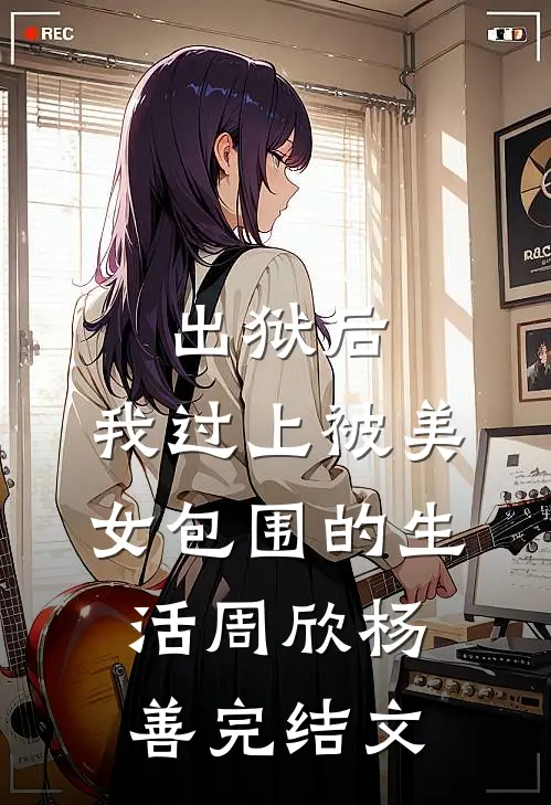 出狱后，我过上被美女包围的生活周欣杨善完结文